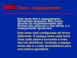 Texto - Espaçamento
 Este texto tem o espaçamento
demasiado pequeno. Nós lemos
através do reconhecimento das
formas das palavras e das letras, e o
espaçamento ajuda-nos.
 Este texto está configurado de forma
deficiente. O espaço entre cada linha
isola cada palavra tornando-a mais
fácil de identificar. Contudo o espaço
ainda não é o mais aconselhável para
uma leitura agradável.

 