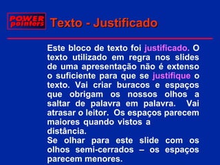 Texto - Justificado
 Este bloco de texto foi justificado. O
texto utilizado em regra nos slides
de uma apresentação não é extenso
o suficiente para que se justifique o
texto. Vai criar buracos e espaços
que obrigam os nossos olhos a
saltar de palavra em palavra. Vai
atrasar o leitor. Os espaços parecem
maiores quando vistos a
distância.
Se olhar para este slide com os
olhos semi-cerrados – os espaços
parecem menores.

 