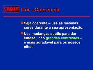 Cor - Coerência
 Seja coerente – use as mesmas
cores durante a sua apresentação.
 Use mudanças subtis para dar
ênfase , não grandes contrastes –
é mais agradável para os nossos
olhos.

 
