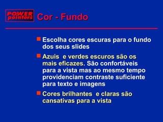 Cor - Fundo
 Escolha cores escuras para o fundo
dos seus slides
 Azuis e verdes escuros são os
mais eficazes. São confortáveis
eficazes
para a vista mas ao mesmo tempo
providenciam contraste suficiente
para texto e imagens
 Cores brilhantes e claras são
cansativas para a vista

 