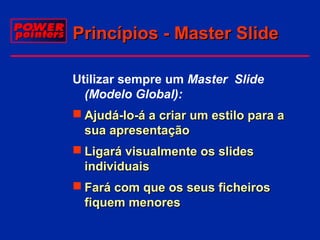 Princípios - Master Slide
Utilizar sempre um Master Slide
(Modelo Global):
 Ajudá-lo-á a criar um estilo para a
sua apresentação
 Ligará visualmente os slides
individuais
 Fará com que os seus ficheiros
fiquem menores

 