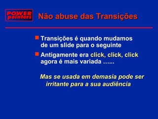 Não abuse das Transições
 Transições é quando mudamos
de um slide para o seguinte
 Antigamente era click, click, click
agora é mais variada …...
Mas se usada em demasia pode ser
irritante para a sua audiência

 