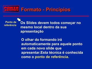 Formato - Princípios
Ponto de
referência

Os Slides devem todos começar no
mesmo local dentro da sua
apresentação
O olhar do formando irá
automaticamente para aquele ponto
em cada novo slide que
apresentar.Esta técnica é conhecida
como o ponto de referência.

 