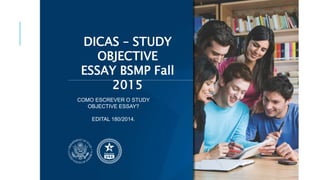 DICAS – STUDY 
OBJECTIVE 
ESSAY BSMP Fall 
2015 
COMO ESCREVER O STUDY 
OBJECTIVE ESSAY? 
EDITAL 180/2014. 
 