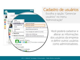 Barra de ações

Com os recursos da barra de
ações você pode:
Enviar mensagem coletiva
Iniciar uma conferência
Convidar empresas

Solicitar ajuda online
Acessar suas configurações

2013  MobLife Tecnologia e Comunicação – Todos direitos reservados

 