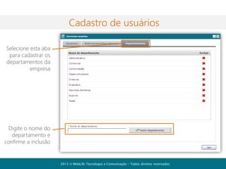 Contatos

A lista de contatos é exibida na
janela principal do sistema e é o
principal ponto para interação
com os usuários

Você pode ver na sua listagem
apenas os usuários online.
É fácil interagir com seus
contatos. Basta clicar na opção de
ação que deseja com o usuário.
Você pode acessar um histórico
ou transferir um arquivo, por
exemplo.

2013  MobLife Tecnologia e Comunicação – Todos direitos reservados

 