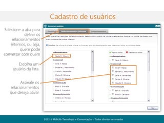 Recursos de colaboração
Além da comunicação com seus
contatos você também pode utilizar
outros recursos de produtividade e
colaboração como:
• Agenda/Organizador pessoal
• Publicações/Mural eletrônico
• Fórum de discussão
• Feed de atividades

2013  MobLife Tecnologia e Comunicação – Todos direitos reservados

 
