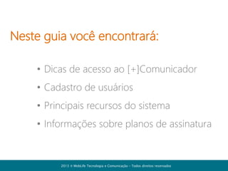 Neste guia você encontrará:
• Cadastro de usuários
• Principais recursos do sistema
• Dicas de acesso ao [+]Comunicador
• Informações sobre planos de assinatura

2013  MobLife Tecnologia e Comunicação – Todos direitos reservados

 