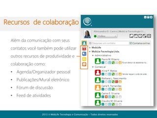 Download
É preciso instalar o sistema
no seu computador para
acessar os recursos de
comunicação e gestão da
conta da empresa.
A versão desktop está
disponível para Windows

Baixar [+]Comunicador
2013  MobLife Tecnologia e Comunicação – Todos direitos reservados

 