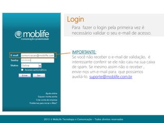 Cadastro de usuários
Selecione a aba
para cadastrar ou
alterar os usuários
da sua empresa

Certifique-se que
os campos estão
em branco para
inserir um novo
usuário. (caso
contrário você
poderá alterar as
informações de um
usuário cadastrado)
2013  MobLife Tecnologia e Comunicação – Todos direitos reservados

 