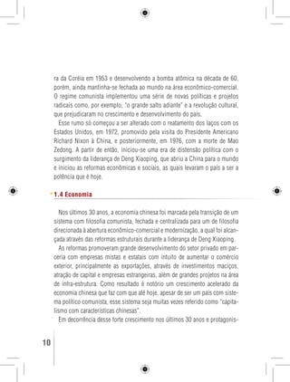 ra da Coréia em 1953 e desenvolvendo a bomba atômica na década de 60, 
porém, ainda mantinha-se fechada ao mundo na área econômico-comercial. 
O regime comunista implementou uma série de novas políticas e projetos 
radicais como, por exemplo, “o grande salto adiante” e a revolução cultural, 
que prejudicaram no crescimento e desenvolvimento do país. 
Esse rumo só começou a ser alterado com o reatamento dos laços com os 
Estados Unidos, em 1972, promovido pela visita do Presidente Americano 
Richard Nixon à China, e posteriormente, em 1976, com a morte de Mao 
Zedong. A partir de então, iniciou-se uma era de distensão política com o 
surgimento da liderança de Deng Xiaoping, que abriu a China para o mundo 
e iniciou as reformas econômicas e sociais, as quais levaram o país a ser a 
potência que é hoje. 
1.4 Economia 
Nos últimos 30 anos, a economia chinesa foi marcada pela transição de um 
sistema com filosofia comunista, fechada e centralizada para um de filosofia 
direcionada à abertura econômico-comercial e modernização, a qual foi alcan-çada 
através das reformas estruturais durante a liderança de Deng Xiaoping. 
As reformas promoveram grande desenvolvimento do setor privado em par-ceria 
com empresas mistas e estatais com intuito de aumentar o comércio 
exterior, principalmente as exportações, através de investimentos maciços, 
atração de capital e empresas estrangeiras, além de grandes projetos na área 
de infra-estrutura. Como resultado é notório um crescimento acelerado da 
economia chinesa que faz com que até hoje, apesar de ser um país com siste-ma 
político comunista, esse sistema seja muitas vezes referido como “capita-lismo 
com características chinesas”. 
Em decorrência desse forte crescimento nos últimos 30 anos e protagonis- 
10 GUIA DE VIAGEM 
 