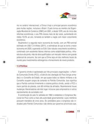 11 
mo no cenário internacional, a China é hoje o principal parceiro econômico 
para muitas nações, inclusive o Brasil. O país tornou-se membro da Organi-zação 
Mundial do Comércio (OMC) em 2001, e desde 1978, ano do início das 
reformas econômicas, o seu PIB cresceu mais de dez vezes, aumentando em 
média 10,5% ao ano, tornando-se também a nação com maior crescimento 
econômico. 
Atualmente é a segunda maior economia do mundo, com um PIB nominal 
estimado em US$ 7,3 trilhões (2011), e estimativas de que se torne a maior 
economia em 2020, superando os EUA. Este robusto crescimento econômico, 
combinado com excelentes fatores internos como estabilidade política, infra-estrutura 
de ponta, mão de obra qualificada e um mercado interno com grande 
potencial de consumo, faz com que a China seja um dos melhores locais do 
mundo para investimentos estrangeiros e fornecimento de novos produtos. 
1.5 Política 
O governo chinês é capitaneado por três principais organizações - o Parti-do 
Comunista Chinês (PCC), o Exército de Libertação do Povo (forças arma-das) 
e o Conselho de Estado, em que quase todos os líderes militares e do 
Conselho ocupam cargos de comando no Partido Comunista. Isso significa 
que o Partido controla firmemente o sistema político chinês, sendo o PCC o 
maior partido do planeta, com 80 milhões de afiliados. Recentemente houve 
mudanças liberalizadoras abrindo lugar inclusive para empresários e outros 
representantes da sociedade civil. 
A constituição do país foi adotada em 1982 e estabelece o Congresso Na-cional 
do Povo como a mais alta autoridade governamental, cujos membros 
possuem mandatos de cinco anos. Os candidatos para o congresso são in-dicados 
pelo Partido Comunista e são eleitos por governos provinciais que, 
A CHINA 
 