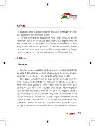 13 
1.7 Visto 
Cidadãos de todos os países necessitam de visto de entrada para a China e 
esse dá acesso a todo o território chinês. 
As regiões administrativas especiais de Hong Kong e Macau, no entanto, 
não exigem o visto por um período de até noventa dias de permanência em 
suas cidades, mas uma vez que entrar na China e sair para Macau ou Hong 
Kong e quiser retornar para qualquer local da China, será necessário obter 
um novo visto, o qual poderá ser adquirido no aeroporto de Hong Kong ou 
consulado, exceto se já possuir o visto de duas ou múltiplas entradas. 
1.8 Dicas 
Compras: 
- Horários: A maioria das lojas da China costuma funcionar das 8h30 até 
por volta de 20h, variando conforme o lugar. Alguns dos grandes shopping 
centers de Pequim, Xangai e Hong Kong não fecham antes das 21h. 
- Como pagar: A moeda chinesa é o Yuan, também conhecido como Ren-minbi 
(RMB). O câmbio pode ser feito na maioria dos bancos, nos aeroportos 
e nos hotéis. Não é possível o a troca de Yuan para Real. São aceitos Euros 
ou notas de Dólar novas (com a figura do rosto grande), mediante apresen-tação 
do o seu passaporte. Sugerimos considerar para pequenas despesas 
pessoais uma quantia entre U$100 a U$150 por dia. Lembramos que o valor 
máximo permitido por lei para cada viajante transportar ao exterior, sem de-claração 
à Receita Federal é de R$ 10 mil. Cartões de crédito internacionais 
(Visa, Amex, Diners e Mastercard) normalmente só são aceitos em hotéis e 
em lojas e restaurantes internacionais. Alguns estabelecimentos chineses só 
A CHINA 
 