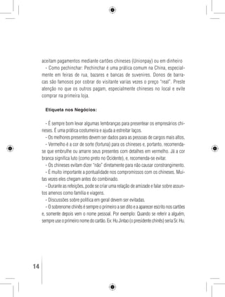 aceitam pagamentos mediante cartões chineses (Unionpay) ou em dinheiro 
- Como pechinchar: Pechinchar é uma prática comum na China, especial-mente 
em feiras de rua, bazares e bancas de suvenires. Donos de barra-cas 
são famosos por cobrar do visitante varias vezes o preço “real”. Preste 
atenção no que os outros pagam, especialmente chineses no local e evite 
comprar na primeira loja. 
Etiqueta nos Negócios: 
- É sempre bom levar algumas lembranças para presentear os empresários chi-neses. 
É uma prática costumeira e ajuda a estreitar laços. 
- Os melhores presentes devem ser dados para as pessoas de cargos mais altos. 
- Vermelho é a cor de sorte (fortuna) para os chineses e, portanto, recomenda-se 
que embrulhe ou amarre seus presentes com detalhes em vermelho. Já a cor 
branca significa luto (como preto no Ocidente), e, recomenda-se evitar. 
- Os chineses evitam dizer “não” diretamente para não causar constrangimento. 
- É muito importante a pontualidade nos compromissos com os chineses. Mui-tas 
vezes eles chegam antes do combinado. 
- Durante as refeições, pode se criar uma relação de amizade e falar sobre assun-tos 
amenos como família e viagens. 
- Discussões sobre política em geral devem ser evitadas. 
- O sobrenome chinês é sempre o primeiro a ser dito e a aparecer escrito nos cartões 
e, somente depois vem o nome pessoal. Por exemplo: Quando se referir a alguém, 
sempre use o primeiro nome do cartão. Ex: Hu Jintao (o presidente chinês) seria Sr. Hu. 
14 GUIA DE VIAGEM 
 