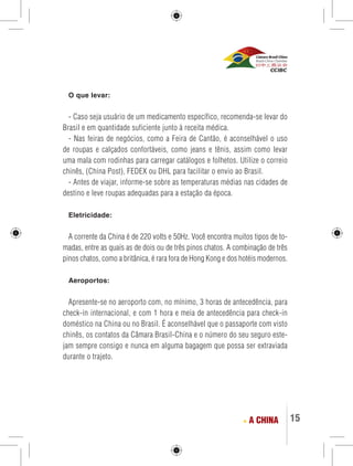 15 
O que levar: 
- Caso seja usuário de um medicamento específico, recomenda-se levar do 
Brasil e em quantidade suficiente junto à receita médica. 
- Nas feiras de negócios, como a Feira de Cantão, é aconselhável o uso 
de roupas e calçados confortáveis, como jeans e tênis, assim como levar 
uma mala com rodinhas para carregar catálogos e folhetos. Utilize o correio 
chinês, (China Post), FEDEX ou DHL para facilitar o envio ao Brasil. 
- Antes de viajar, informe-se sobre as temperaturas médias nas cidades de 
destino e leve roupas adequadas para a estação da época. 
Eletricidade: 
A corrente da China é de 220 volts e 50Hz. Você encontra muitos tipos de to-madas, 
entre as quais as de dois ou de três pinos chatos. A combinação de três 
pinos chatos, como a britânica, é rara fora de Hong Kong e dos hotéis modernos. 
Aeroportos: 
Apresente-se no aeroporto com, no mínimo, 3 horas de antecedência, para 
check-in internacional, e com 1 hora e meia de antecedência para check-in 
doméstico na China ou no Brasil. É aconselhável que o passaporte com visto 
chinês, os contatos da Câmara Brasil-China e o número do seu seguro este-jam 
sempre consigo e nunca em alguma bagagem que possa ser extraviada 
durante o trajeto. 
A CHINA 
 