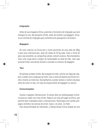 Imigração: 
Antes de sua chegada à China, preencha o formulário de imigração que será 
entregue no voo. No aeroporto chinês, antes de recolher sua bagagem, dirija-se 
ao controle de imigração para conferência do passaporte e formulário. 
Bagagem: 
Os voos internos na China tem o limite permitido de uma mala de 20kg 
e para voos internacionais, duas (2) malas de 32 kg cada. Caso o limite de 
peso seja excedido, as companhias aéreas cobram excesso. Recomendamos 
levar uma roupa extra e artigos de necessidade na mala de mão, caso seja 
possível tomar uma ducha durante a conexão ou extravio de bagagem. 
Táxi: 
Os taxistas só falam chinês. Na recepção do hotel, solicite um mapa da cida-de 
e o cartão com o endereço do hotel. Leve o nome do destino escrito em chi-nês 
e mostre ao motorista. Aconselhamos a anotar sempre o número da placa 
antes de entrar no táxi, em caso de esquecimento de bagagem no veículo. 
Comunicações: 
Celular e ligações internacionais: O celular deve ser desbloqueado no Bra-sil 
para ser usado com chip chinês. Adquira um chip pré-pago na China, que 
permite fazer chamadas locais e internacionais. Recarregue com cartões pré-pagos 
vendidos nas bancas de jornal, lojas e, às vezes, no hotel. 
Para disponibilidade de intérpretes, a Câmara Brasil-China dispõe de uma 
16 GUIA DE VIAGEM 
 