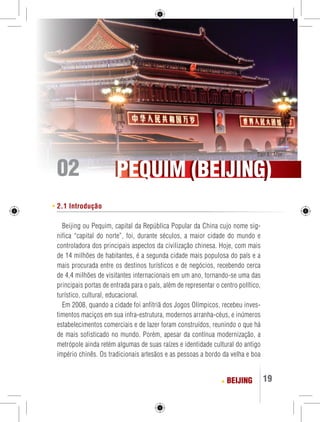 Tian An Men 
Tian An Men 02 
PPEEQQUUIIM ((BBEEIIJJIINNGG)) 
BEIJING 19 
2.1 Introdução 
Beijing ou Pequim, capital da República Popular da China cujo nome sig-nifica 
“capital do norte”, foi, durante séculos, a maior cidade do mundo e 
controladora dos principais aspectos da civilização chinesa. Hoje, com mais 
de 14 milhões de habitantes, é a segunda cidade mais populosa do país e a 
mais procurada entre os destinos turísticos e de negócios, recebendo cerca 
de 4,4 milhões de visitantes internacionais em um ano, tornando-se uma das 
principais portas de entrada para o país, além de representar o centro político, 
turístico, cultural, educacional. 
Em 2008, quando a cidade foi anfitriã dos Jogos Olímpicos, recebeu inves-timentos 
maciços em sua infra-estrutura, modernos arranha-céus, e inúmeros 
estabelecimentos comerciais e de lazer foram construídos, reunindo o que há 
de mais sofisticado no mundo. Porém, apesar da contínua modernização, a 
metrópole ainda retém algumas de suas raízes e identidade cultural do antigo 
império chinês. Os tradicionais artesãos e as pessoas a bordo da velha e boa 
 