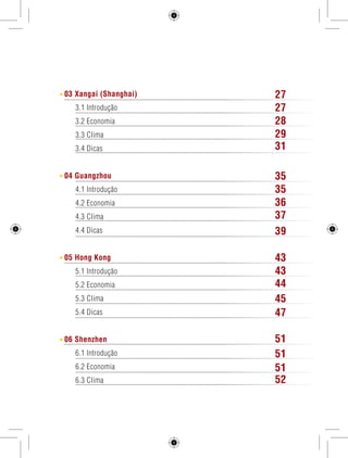 03 Xangai (Shanghai) 
3.1 Introdução 
3.2 Economia 
3.3 Clima 
3.4 Dicas 
04 Guangzhou 
4.1 Introdução 
4.2 Economia 
4.3 Clima 
4.4 Dicas 
05 Hong Kong 
5.1 Introdução 
5.2 Economia 
5.3 Clima 
5.4 Dicas 
06 Shenzhen 
6.1 Introdução 
6.2 Economia 
6.3 Clima 
2 GUIA DE VIAGEM 
27 
27 
28 
29 
31 
35 
35 
36 
37 
39 
43 
43 
44 
45 
47 
51 
51 
51 
52 
 