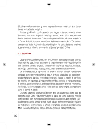bicicleta coexistem com os grandes empreendimentos comerciais e as cons-tantes 
novidades tecnológicas. 
Passear por Pequim continua sendo uma viagem no tempo, havendo entre-tenimento 
para todos os gostos: do antigo ao novo. Com tantas atrações, não 
faltam exemplos de destinos: O Palácio Imperial de Verão, a Grande Muralha e 
a Cidade Proibida, todos os patrimônios da humanidade da UNESCO e os mo-derníssimos 
Teatro Nacional e Estádio Olímpico. Por conta de tantos atrativos 
é, geralmente, a primeira escolha dos viajantes que vão à China. 
2.2 Economia 
Desde a Revolução Comunista, em 1949, Pequim é um dos principais centros 
industriais do país, sendo atualmente o segundo maior centro econômico no 
que concerne a industrialização, sobretudo os setores de máquinas, finanças, 
tecnologia da informação e petroquímica, todos altamente desenvolvidos. 
Em escala reduzida, a agricultura e o setor de serviços também representam 
um papel significativo na economia local. A primeira se deve ao fato da existên-cia 
de grande área agrícola cobrindo a periferia da cidade; já o setor de serviços 
se encontra em expansão, principalmente, devido à abertura de novas empresas 
e agências governamentais. A sede das grandes estatais de Energia, Financeiro, 
Alimentos, Telecomunicações entre outros setores, por exemplo, se encontram 
junto ao centro do poder. 
O turismo altamente desenvolvido também deve ser caracterizado como base da 
economia local. Como Pequim serviu como a capital da China, sua longa história 
dotou a cidade com inúmeros locais históricos e paisagísticos, por exemplo, a Ci-dade 
Proibida (abriga o maior e mais intacto palácio do mundo imperial), o Palácio 
de Verão (maior jardim imperial da China), o Templo do Céu (onde os imperadores 
Ming e Qing mostraram seu respeito a deuses celestiais) e a Grande Muralha. 
20 GUIA DE VIAGEM 
 