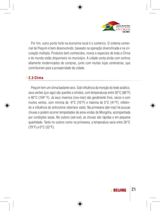 Por fim, outro ponto forte na economia local é o comércio. O sistema comer-cial 
de Pequim é bem desenvolvido, baseado na operação diversificada e na cir-culação 
múltipla. Produtos bem conhecidos, novos e especiais de toda a China 
e do mundo estão disponíveis no município. A cidade conta ainda com centros 
altamente modernizados de compras, junto com muitas lojas centenárias, que 
contribuíram para a prosperidade da cidade. 
BEIJING 21 
2.3 Clima 
Pequim tem um clima bastante seco. Sob influência da monção do leste asiático, 
seus verões (jun-ago) são quentes e úmidos, com temperaturas entre 30°C (86°F) 
e 40°C (104° F). Já seus invernos (nov-mar) são geralmente frios, secos e com 
muitos ventos, com mínima de -9°C (16°F) e máxima de 5°C (41°F), refletin-do 
a influência do anticiclone siberiano vasto. Na primavera (abr-mai) há poucas 
chuvas e podem ocorrer tempestades de areia vindas da Mongólia, acompanhada 
por condições secas. No outono (set-out), as chuvas são rápidas e em pequena 
quantidade. Tanto no outono como na primavera, a temperatura varia entre 26°C 
(79°F) e 0°C (32°F). 
 