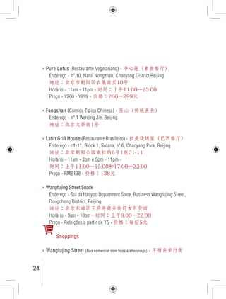 » Pure Lotus (Restaurante Vegetariano) › 净心莲（素食餐厅） 
Endereço › nº.10, Nanli Nongzhan, Chaoyang District,Beijing 
地址：北京市朝阳区农展南里10号 
Horário › 11am - 11pm › 时间：上午11:00—23:00 
Preço › Y200 - Y299 › 价格：200—299元 
» Fangshan (Comida Típica Chinesa) › 房山（传统美食） 
Endereço › nº.1 Wenjing Jie, Beijing 
地址：北京文景街1号 
» Latin Grill House (Restaurante Brasileiro) › 拉美烧烤屋（巴西餐厅） 
Endereço › c1-11, Block 1, Solana, nº 6, Chaoyang Park, Beijing 
地址：北京朝阳公园索拉纳6号1座C1-11 
Horário › 11am - 3pm e 5pm - 11pm › 
时间：上午11:00—15:00和17:00—23:00 
Preço › RMB138 › 价格：138元 
» Wangfujing Street Snack 
Endereço › Sul da Haoyou Department Store, Business Wangfujing Street, 
Dongcheng District, Beijing 
地址：北京东城区王府井商业街好友百货南 
Horário › 9am - 10pm › 时间：上午9:00—22:00 
Preço › Refeições a partir de Y5 › 价格：每份5元 
Shoppings 
» Wangfujing Street (Rua comercial com lojas e shoppings) › 王府井步行街 
24 GUIA DE VIAGEM 
 