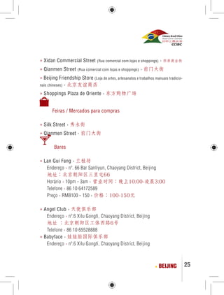 25 
» Xidan Commercial Street (Rua comercial com lojas e shoppings) › 西单商业街 
» Qianmen Street (Rua comercial com lojas e shoppings) › 前门大街 
» Beijing Friendship Store (Loja de artes, artesanatos e trabalhos manuais tradicio-nais 
chineses) › 北京友谊商店 
» Shoppings Plaza de Oriente › 东方购物广场 
Feiras / Mercados para compras 
» Silk Street › 秀水街 
» Qianmen Street › 前门大街 
Bares 
» Lan Gui Fang › 兰桂坊 
Endereço › nº. 66 Bar Sanliyun, Chaoyang District, Beijing 
地址：北京朝阳区三里屯66 
Horário › 10pm - 3am › 营业时间：晚上10:00-凌晨3:00 
Telefone › 86 10 64172589 
Preço › RMB100 - 150 › 价格：100-150元 
» Angel Club › 天使俱乐部 
Endereço › nº.6 Xilu Gongti, Chaoyang District, Beijing 
地址 ：北京朝阳区工体西路6号 
Telefone › 86 10 65528888 
» Babyface › 娃娃脸国际俱乐部 
Endereço › nº.6 Xilu Gongti, Chaoyang District, Beijing 
BEIJING 
 