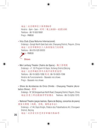 地址：北京朝阳区工体西路6号 
Horário › 8pm - 5am › 时间：晚上8:00—凌晨5:00 
Telefone › 86 10 65519081 
Preço › RMB30 
» Vics Club (Casa Noturna Internacional) 
Endereço › Gongti North Gate East side, Chaoyang District, Pequim, China 
地址：北京市朝阳区工人体育馆北门内东侧 
Telefone › 86-010-529 30333 
Preço › RMB30 
Shows 
» Mei Lanfang Theater (Teatro de Opera) › 梅兰芳剧院 
Endereço › nº. 32 Ping’anli Xi Dajie, Xicheng District,Beijing 
地址：北京西城区西外大街平安西里32号 
Telefone › 86-10-5833-1288 电话: 86-10-5833-1288 
Horário de Funcionamento › Baseado nos shows 
Preço › Baseado nos shows 
» Show de Acrobacias do Circo Chinês - Chaoyang Theatre (Acro-batics 
Show) › 朝阳 
Endereço › N°.36 Dongsanhuan North Road, Chaoyang District, Pequim, China 
地址:区东三环北路36号呼家楼北 Telefone › 86-13-5252-7373 
» National Theatre (peças teatrais, Ópera de Beijing, concertos de piano) 
国家大剧院（戏剧，京剧，钢琴音乐会） 
Endereço › nº.44, Dajie Xingfu, Palácio dos Trabalhadores Art, Chongwen 
District, Beijing 
地址：北京崇文区艺术宫幸福大街44号 
26 GUIA DE VIAGEM 
 