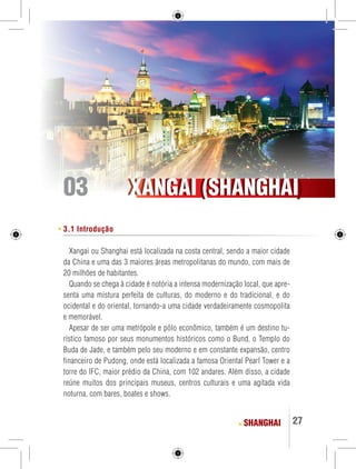XXAANNGGAAII ((SSHHAANNGGHHAAII) 
27 
3.1 Introdução 
Xangai ou Shanghai está localizada na costa central, sendo a maior cidade 
da China e uma das 3 maiores áreas metropolitanas do mundo, com mais de 
20 milhões de habitantes. 
Quando se chega à cidade é notória a intensa modernização local, que apre-senta 
uma mistura perfeita de culturas, do moderno e do tradicional, e do 
ocidental e do oriental, tornando-a uma cidade verdadeiramente cosmopolita 
e memorável. 
Apesar de ser uma metrópole e pólo econômico, também é um destino tu-rístico 
famoso por seus monumentos históricos como o Bund, o Templo do 
Buda de Jade, e também pelo seu moderno e em constante expansão, centro 
financeiro de Pudong, onde está localizada a famosa Oriental Pearl Tower e a 
torre do IFC, maior prédio da China, com 102 andares. Além disso, a cidade 
reúne muitos dos principais museus, centros culturais e uma agitada vida 
noturna, com bares, boates e shows. 
SHANGHAI 
03 
 
