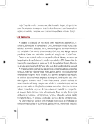 Hoje, Xangai é o maior centro comercial e financeiro do país, abrigando boa 
parte das empresas estrangeiras e sendo descrito como o grande exemplo da 
pujança econômica chinesa e novo centro cosmopolita de cultura e design. 
3.2 Economia 
A cidade é considerada um importante centro nos âmbitos econômicos, fi-nanceiro, 
comercial e de transporte da China, tendo contribuído muito para a 
estrutura econômica de toda a nação, bem como para o desenvolvimento de 
sua sociedade. Com o maior dinamismo econômico do país, Xangai elevou o 
padrão de vida de seus habitantes, fazendo dela a região mais rica da China. 
Devido ao seu excelente porto, assume grande poder de liderança no país no que 
tangente a área de comércio exterior, sendo responsável por 25% do valor total das 
importações e exportações do país e por 12,5% da receita total do país. Além dis-so, 
produz aproximadamente 8,3% do valor bruto da produção industrial nacional. 
A infraestrutura se desenvolveu rapidamente com construção de aeroportos, 
ferrovias, rodovias, vias expressas, metrô, portos, pontes e túneis que formam 
uma rede de transporte muito eficiente. Isso permitiu a expansão da indústria 
de serviços e atraiu diversas empresas estrangeiras, contribuindo para a mo-dernização 
da economia local. O centro financeiro de Lujiazui e zona de de-senvolvimento 
de Pudong conquistaram influência e reconhecimento nacional 
por reunirem várias instituições financeiras e comerciais, tais como bolsas de 
valores, consultoria, empresas de desenvolvimento imobiliário e companhias 
de seguros, tanto chinesas como internacionais. Ainda no setor de serviços, 
destacam-se: hotelaria, entretenimento, turismo, educação, cultura, saúde, 
treinamento físico, TV e mídia, construção e serviços de TI e entretenimento. 
No setor industrial, a cidade tem uma base diversificada e sofisticada que 
conta com fabricantes de automóveis, petroquímicos, eletrônicos e equipa- 
28 GUIA DE VIAGEM 
 