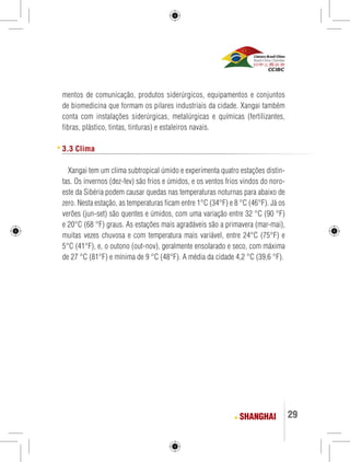29 
mentos de comunicação, produtos siderúrgicos, equipamentos e conjuntos 
de biomedicina que formam os pilares industriais da cidade. Xangai também 
conta com instalações siderúrgicas, metalúrgicas e químicas (fertilizantes, 
fibras, plástico, tintas, tinturas) e estaleiros navais. 
3.3 Clima 
Xangai tem um clima subtropical úmido e experimenta quatro estações distin-tas. 
Os invernos (dez-fev) são frios e úmidos, e os ventos frios vindos do noro-este 
da Sibéria podem causar quedas nas temperaturas noturnas para abaixo de 
zero. Nesta estação, as temperaturas ficam entre 1°C (34°F) e 8 °C (46°F). Já os 
verões (jun-set) são quentes e úmidos, com uma variação entre 32 °C (90 °F) 
e 20°C (68 °F) graus. As estações mais agradáveis são a primavera (mar-mai), 
muitas vezes chuvosa e com temperatura mais variável, entre 24°C (75°F) e 
5°C (41°F), e, o outono (out-nov), geralmente ensolarado e seco, com máxima 
de 27 °C (81°F) e mínima de 9 °C (48°F). A média da cidade 4,2 °C (39,6 °F). 
SHANGHAI 
 