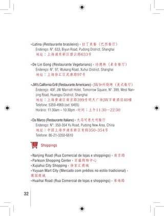 »Latina (Restaurante brasileiro) › 拉丁美餐（巴西餐厅） 
Endereço: Nº. 633, Biyun Road, Pudong District, Shanghai 
地址：上海浦东新区碧云路633号 
»De Lin Gong (Restaurante Vegetariano) › 功德林（素食餐厅） 
Endereço: Nº. 97, Wukang Road, Xuhui District, Shanghai 
地址：上海徐汇区武康路97号 
»JW’s California Grill (Restaurante Americano) › JW加州烧烤（美式餐厅） 
Endereço: 40F, JW Marriott Hotel, Tomorrow Square, Nº. 399, West Nan-jing 
Road, Huangpu District, Shanghai 
地址：上海黄浦区南京路399号明天广场JW万豪酒店40楼 
Telefone: 5359-4969 (ext: 6455) 
Horário: 11:30am – 10:30pm ›时间：上午11:30—22:30 
»Da Marco (Restaurante Italiano) › 大马可意大利餐厅 
Endereço: N°. 350-354 Yu Road, Pudong New Area, China 
地址：中国上海市浦东新区育路350~354号 
Telefone: 86-21-3350-6610 
Shoppings 
»Nanjing Road (Rua Comercial de lojas e shoppings) › 南京路 
»Parkson Shopping Center › 百盛购物中心 
»Xujiahui City Shopping › 徐家汇商城 
»Yuyuan Mart City (Mercado com prédios no estilo tradicional) › 
豫园商城 
»Huaihai Road (Rua Comercial de lojas e shoppings) › 淮海路 
32 GUIA DE VIAGEM 
 