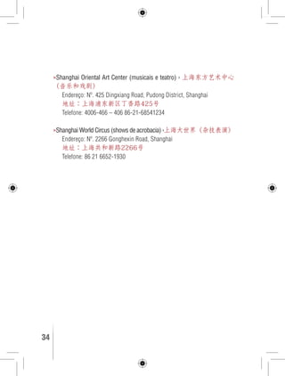 »Shanghai Oriental Art Center (musicais e teatro) › 上海东方艺术中心 
（音乐和戏剧） 
Endereço: Nº. 425 Dingxiang Road, Pudong District, Shanghai 
地址：上海浦东新区丁香路425号 
Telefone: 4006-466 – 406 86-21-68541234 
»Shanghai World Circus (shows de acrobacia) ›上海大世界（杂技表演） 
Endereço: Nº. 2266 Gonghexin Road, Shanghai 
地址：上海共和新路2266号 
Telefone: 86 21 6652-1930 
34 GUIA DE VIAGEM 
 