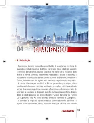 GGUUAANNGGZZHHOOUU 
GUANGZHOU 35 
04 
4.1 Introdução 
Guangzhou, também conhecida como Cantão, é a capital da província de 
Guangdong (estado mais rico da China) e a terceira maior cidade do país com 
11 milhões de habitantes, estando localizada no litoral sul na região do delta 
do Rio da Pérola. Com seu crescimento avassalador, a cidade se espalhou e 
praticamente se juntou aos grandes centros vizinhos de Shenzhen, Dongguan e 
Foshan, formando uma das regiões mais habitadas – e prósperas - do planeta. 
A cidade é famosa por sua história. Diz-se que em tempos antigos, cinco 
imortais vestindo roupas coloridas, montandos em ovelhas coloridas e detendo 
um talo de arroz em suas bocas chegaram a Guangzhou, entregaram os talos de 
arroz para a população e desejaram que eles nunca passassem fome. Depois 
disso, a cidade passou a ser conhecida como “Cidade da Cabra” ou “Cheng 
Sui” e, portanto, Yang Wu (cinco ovelhas) tornou-se o símbolo de Guangzhou. 
A comida e a língua da região ainda são conhecidas como “cantonês” e 
o povo como cantoneses, sendo populares em toda a China e no mundo 
 