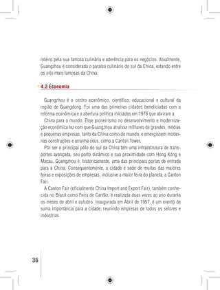 inteiro pela sua famosa culinária e aderência para os negócios. Atualmente, 
Guangzhou é considerada o paraíso culinário do sul da China, estando entre 
os oito mais famosas da China. 
4.2 Economia 
Guangzhou é o centro econômico, científico, educacional e cultural da 
região de Guangdong. Foi uma das primeiras cidades beneficiadas com a 
reforma econômica e a abertura política iniciadas em 1978 que abriram a 
China para o mundo. Esse pioneirismo no desenvolvimento e moderniza-ção 
econômica fez com que Guangzhou atraísse milhares de grandes, médias 
e pequenas empresas, tanto da China como do mundo, e emergissem moder-nas 
construções e arranha céus, como a Canton Tower. 
Por ser o principal pólo do sul da China tem uma infraestrutura de trans-portes 
avançada, seu porto dinâmico e sua proximidade com Hong Kong e 
Macau, Guangzhou é, historicamente, uma das principais portas de entrada 
para a China. Consequentemente, a cidade é sede de muitas das maiores 
feiras e exposições de empresas, inclusive a maior feira do planeta, a Canton 
Fair. 
A Canton Fair (oficialmente China Import and Export Fair), também conhe-cida 
no Brasil como Feira de Cantão, é realizada duas vezes ao ano durante 
os meses de abril e outubro. Inaugurada em Abril de 1957, é um evento de 
suma importância para a cidade, reunindo empresas de todos os setores e 
indústrias. 
36 GUIA DE VIAGEM 
 