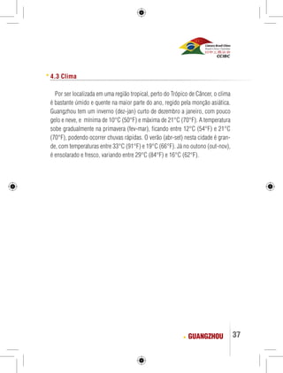 37 
4.3 Clima 
Por ser localizada em uma região tropical, perto do Trópico de Câncer, o clima 
é bastante úmido e quente na maior parte do ano, regido pela monção asiática. 
Guangzhou tem um inverno (dez-jan) curto de dezembro a janeiro, com pouco 
gelo e neve, e mínima de 10°C (50°F) e máxima de 21°C (70°F). A temperatura 
sobe gradualmente na primavera (fev-mar), ficando entre 12°C (54°F) e 21°C 
(70°F), podendo ocorrer chuvas rápidas. O verão (abr-set) nesta cidade é gran-de, 
com temperaturas entre 33°C (91°F) e 19°C (66°F). Já no outono (out-nov), 
é ensolarado e fresco, variando entre 29°C (84°F) e 16°C (62°F). 
GUANGZHOU 
 