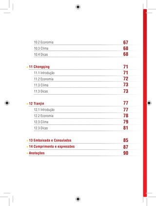 10.2 Economia 
10.3 Clima 
10.4 Dicas 
11 Chongqing 
11.1 Introdução 
11.2 Economia 
11.3 Clima 
11.3 Dicas 
12 Tianjin 
12.1 Introdução 
12.2 Economia 
12.3 Clima 
12.3 Dicas 
13 Embaixada e Consulados 
14 Cumprimento e expressões 
Anotações 
4 GUIA DE VIAGEM 
67 
68 
68 
71 
72 
71 
73 
73 
77 
77 
78 
79 
81 
85 
87 
90 
 