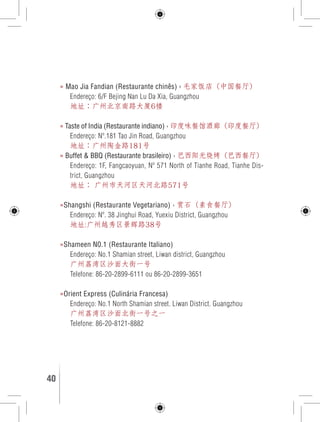 » Mao Jia Fandian (Restaurante chinês) › 毛家饭店（中国餐厅） 
Endereço: 6/F Bejing Nan Lu Da Xia, Guangzhou 
地址：广州北京南路大厦6楼 
» Taste of India (Restaurante indiano) › 印度味餐馆酒廊（印度餐厅） 
Endereço: Nº.181 Tao Jin Road, Guangzhou 
地址：广州陶金路181号 
» Buffet & BBQ (Restaurante brasileiro) › 巴西阳光烧烤（巴西餐厅） 
Endereço: 1F, Fangcaoyuan, Nº 571 North of Tianhe Road, Tianhe Dis-trict, 
Guangzhou 
地址： 广州市天河区天河北路571号 
»Shangshi (Restaurante Vegetariano) › 赏石（素食餐厅） 
Endereço: Nº. 38 Jinghui Road, Yuexiu District, Guangzhou 
地址:广州越秀区景辉路38号 
»Shameen N0.1 (Restaurante Italiano) 
Endereço: No.1 Shamian street, Liwan district, Guangzhou 
广州荔湾区沙面大街一号 
Telefone: 86-20-2899-6111 ou 86-20-2899-3651 
»Orient Express (Culinária Francesa) 
Endereço: No.1 North Shamian street. Liwan District. Guangzhou 
广州荔湾区沙面北街一号之一 
Telefone: 86-20-8121-8882 
40 GUIA DE VIAGEM 
 