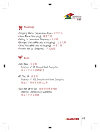 41 
Shoppings 
»Qingping Market (Mercado de Rua) › 清平广场 
»Liwan Plaza (Shopping) › 荔湾广场 
»Beijing Lu (Mercado e Shopping) › 北京路 
»Shangxia Jiu Lu (Mercado e Shopping) › 上下九路 
»China Plaza (Mercado e Shopping) › 中华广场 
»Renmin Nan Lu (Shopping) › 人民南路 
Bares 
»Baby Face › 娃娃脸 
Endereço: Nº. 83, Changdi Road, Guangzhou 
地址：广州长堤路83号 
»23 Club 23 › 俱乐部 
Endereço: Nº. 403, Dong Huanshi Road, Guangzhou 
地址 : 广州环市东路403号 
»Bai’e Tan Street Bar › 白鹅谭风情酒吧街 
Endereço: Changdi Road, Guangzhou 
地址：广州长堤路 
GUANGZHOU 
 