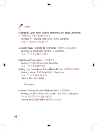 Shows 
»Guangzhou Opera House (Show e apresentação de ópera Cantonesa) 
› 广州歌剧院（粤剧表演和介绍） 
Endereço: Nº.1 Zhujiang Road, Tianhe Districy Guangzhou 
地址:广州天河区珠江路1号 
»Zhujiang Yeyou (Cruzeiro do Rio Pérola) › 夜游珠江(珠江游船) 
Endereço: Da Dock Shatou, Yanjiang Lu, Guangzhou 
地址：广州沿江路沙头码头 
»Guangdong Yue Ju Yuan › 广东粤剧院 
Endereço: Nº.703, Donfeng Road, Guangzhou 
地址：广州东风路703号 
»Chang Long International Circus (Teatro/Circo) › 长隆国际马戏团 
Endereço: Yingbin Road, Fanyu District, Guangzhou 
地址：广州市番禹 迎宾路 
Telefone: 86- 20-84796600 
Massagem 
»Shamian Traditional Chinese Medical Center› 沙面国医馆 
Endereço: No.85-87 North Shamian street. Liwan district. Guangzhou 
( 广州荔湾区沙面北街85-87号) 
Telefone: 86-20-8121-8383 e 86-20-8121-5326 
42 GUIA DE VIAGEM 
 
