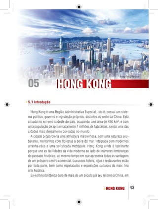 Hong Kong Harbour 05 
HHOONNGG KKOONNGG 
HONG KONG 43 
5.1 Introdução 
Hong Kong é uma Região Administrativa Especial, isto é, possui um siste-ma 
político, governo e legislação próprios, distintos do resto da China. Está 
situada no extremo sudeste do país, ocupando uma área de 426 km², e com 
uma população de aproximadamente 7 milhões de habitantes, sendo uma das 
cidades mais densamente povoadas no mundo. 
A cidade proporciona uma atmosfera maravilhosa, com uma natureza exu-berante, 
montanhas com florestas a beira do mar, integrada com modernos 
arranha-céus e uma sofisticada metrópole. Hong Kong ainda é fascinante 
porque une as facilidades da vida moderna ao lado de inúmeras lembranças 
do passado histórico, ao mesmo tempo em que apresenta todas as vantagens 
de um próspero centro comercial. Luxuosos hotéis, lojas e restaurantes estão 
por toda parte, bem como espetáculos e exposições culturais da mais fina 
arte Asiática. 
Ex-colônia britânica durante mais de um século até seu retorno à China, em 
 