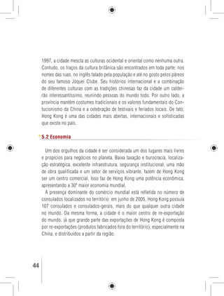 1997, a cidade mescla as culturas ocidental e oriental como nenhuma outra. 
Contudo, os traços da cultura britânica são encontrados em toda parte: nos 
nomes das ruas, no inglês falado pela população e até no gosto pelos páreos 
do seu famoso Jóquei Clube. Seu histórico internacional e a combinação 
de diferentes culturas com as tradições chinesas faz da cidade um caldei-rão 
interessantíssimo, reunindo pessoas do mundo todo. Por outro lado, a 
província mantém costumes tradicionais e os valores fundamentais do Con-fucionismo 
da China e a celebração de festivais e feriados locais. De fato, 
Hong Kong é uma das cidades mais abertas, internacionais e sofisticadas 
que existe no país. 
5.2 Economia 
Um dos orgulhos da cidade é ser considerada um dos lugares mais livres 
e propícios para negócios no planeta. Baixa taxação e burocracia, localiza-ção 
estratégica, excelente infraestrutura, segurança institucional, uma mão 
de obra qualificada e um setor de serviços vibrante, fazem de Hong Kong 
ser um centro comercial. Isso faz de Hong Kong uma potência econômica, 
apresentando a 30ª maior economia mundial. 
A presença dominante do comércio mundial está refletida no número de 
consulados localizados no território: em junho de 2005, Hong Kong possuía 
107 consulados e consulados-gerais, mais do que qualquer outra cidade 
no mundo. Da mesma forma, a cidade é o maior centro de re-exportação 
do mundo, já que grande parte das exportações de Hong Kong é composta 
por re-exportações (produtos fabricados fora do território), especialmente na 
China, e distribuídos a partir da região. 
44 GUIA DE VIAGEM 
 