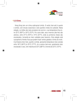 45 
5.3 Clima 
Hong Kong tem um clima subtropical úmido. O verão (mai-set) é quente 
e úmido, com chuvas ocasionais e ares quentes vindos do sudoeste. Nesta 
estação, os tufões são mais prováveis de ocorrer e, sua temperatura fica en-tre 
32°C (90°F) e 24°C (75°F). Por outro lado, seus invernos (dez-fev) são 
amenos, entre 21°C (70°F) e 14°C (57°F), onde os primeiros meses são 
ensolarados, tornando-se mais nublados para fevereiro. Esta estação está 
susceptível a frentes frias que podem trazer ventos gelados e fortes do norte. 
A primavera (mar-mai), quente e úmida, apresenta temperatura mais variada 
entre 18°C (64°F) to 25°C (77°F). Já o outono (set-nov), geralmente mais 
ensolarado e seco, tem máxima de 32°C (88°F) e mínima de 23°C (73°F). 
HONG KONG 
 