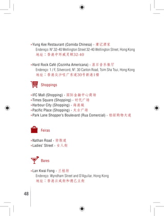»Yung Kee Restaurant (Comida Chinesa) › 庸记酒家 
Endereço: Nº.32-40 Wellington Street 32-40 Wellington Street, Hong Kong 
地址：香港中环威灵顿32-40 
»Hard Rock Café (Cozinha Americana) › 滚石音乐餐厅 
Endereço: 1 / F, Silvercord, Nº. 30 Canton Road, Tsim Sha Tsui, Hong Kong 
地址：香港尖沙咀广东道30号新港1楼 
Shoppings 
»IFC Mall (Shopping) › 国际金融中心商场 
»Times Square (Shopping) › 时代广场 
»Harbour City (Shopping) › 海港城 
»Pacific Place (Shopping) › 太古广场 
»Park Lane Shopper’s Boulevard (Rua Comercial) › 柏丽购物大道 
Feiras 
»Nathan Road › 弥敦道 
»Ladies’ Street › 女人街 
Bares 
»Lan Kwai Fong › 兰桂坊 
Endereço: Wyndham Street and D’Aguilar, Hong Kong 
地址：香港云咸街和德己立街 
48 GUIA DE VIAGEM 
 