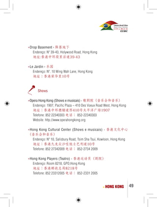 49 
»Drop Basement › 降落地下 
Endereço: Nº 39-43, Holywood Road, Hong Kong 
地址:香港中环荷里活道39-43 
»Le Jardin › 乐园 
Endereço: Nº. 10 Wing Wah Lane, Hong Kong 
地址：香港荣华里10号 
Shows 
»Opera Hong Kong (Shows e musicais) › 歌剧院（音乐会和音乐） 
Endereço: 1907, Pacific Plaza – 410 Des Voeux Road West, Hong Kong 
地址：香港中环德辅道西410号太平洋广场1907 
Telefone: 852 22340303 电话： 852-22340303 
Website: http://www.operahongkong.org 
»Hong Kong Cultural Center (Shows e musicais) › 香港文化中心 
（音乐会和音乐） 
Endereço: Nº 10, Salisbury Road, Tsim Sha Tsui, Kowloon, Hong Kong 
地址：香港九龙尖沙咀梳士巴利道10号 
Telefone: 852 27342009 电话： 852-2734 2009 
»Hong Kong Players (Teatro) › 香港运动员（剧院） 
Endereço: Room 8218, GPO,Hong Kong 
地址：香港邮政总局8218号 
Telefone: 852 23312005 电话： 852-2331 2005 
HONG KONG 
 