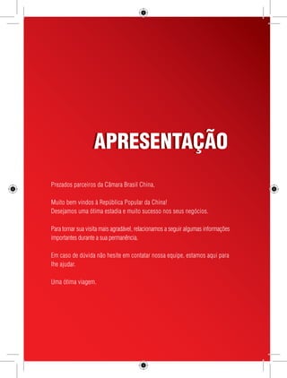 5 
AAPPRREESSEENNTTAAÇÇÃÃOO 
Prezados parceiros da Câmara Brasil China, 
Muito bem vindos à República Popular da China! 
Desejamos uma ótima estadia e muito sucesso nos seus negócios. 
Para tornar sua visita mais agradável, relacionamos a seguir algumas informações 
importantes durante a sua permanência. 
Em caso de dúvida não hesite em contatar nossa equipe, estamos aqui para 
lhe ajudar. 
Uma ótima viagem. 
 