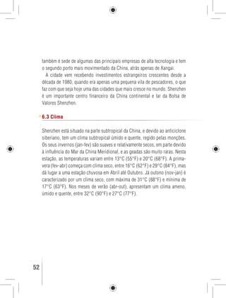 também é sede de algumas das principais empresas de alta tecnologia e tem 
o segundo porto mais movimentado da China, atrás apenas de Xangai. 
A cidade vem recebendo investimentos estrangeiros crescentes desde a 
década de 1980, quando era apenas uma pequena vila de pescadores, o que 
faz com que seja hoje uma das cidades que mais cresce no mundo. Shenzhen 
é um importante centro financeiro da China continental e lar da Bolsa de 
Valores Shenzhen. 
6.3 Clima 
Shenzhen está situado na parte subtropical da China, e devido ao anticiclone 
siberiano, tem um clima subtropical úmido e quente, regido pelas monções. 
Os seus invernos (jan-fev) são suaves e relativamente secos, em parte devido 
à influência do Mar da China Meridional, e as geadas são muito raras. Nesta 
estação, as temperaturas variam entre 13°C (55°F) e 20°C (68°F). A prima-vera 
(fev-abr) começa com clima seco, entre 16°C (62°F) e 29°C (84°F), mas 
dá lugar a uma estação chuvosa em Abril até Outubro. Já outono (nov-jan) é 
caracterizado por um clima seco, com máxima de 31°C (88°F) e mínima de 
17°C (63°F). Nos meses de verão (abr-out), apresentam um clima ameno, 
úmido e quente, entre 32°C (90°F) e 27°C (77°F). 
52 GUIA DE VIAGEM 
 