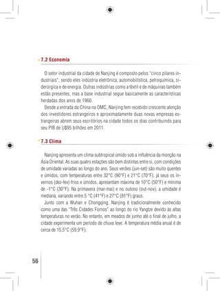 7.2 Economia 
O setor industrial da cidade de Nanjing é composto pelos “cinco pilares in-dustriais”, 
sendo eles indústria eletrônica, automobilística, petroquímica, si-derúrgica 
e de energia. Outras indústrias como a têxtil e de máquinas também 
estão presentes, mas a base industrial segue basicamente as características 
herdadas dos anos de 1960. 
Desde a entrada da China na OMC, Nanjing tem recebido crescente atenção 
dos investidores estrangeiros e aproximadamente duas novas empresas es-trangeiras 
abrem seus escritórios na cidade todos os dias contribuindo para 
seu PIB de U$95 bilhões em 2011. 
7.3 Clima 
Nanjing apresenta um clima subtropical úmido sob a influência da monção na 
Ásia Oriental. As suas quatro estações são bem distintas entre si, com condições 
de umidade variadas ao longo do ano. Seus verões (jun-set) são muito quentes 
e úmidos, com temperaturas entre 32°C (90°F) e 21°C (70°F), já seus os in-vernos 
(dez-fev) frios e úmidos, apresentam máxima de 10°C (50°F) e mínima 
de -1°C (30°F). Na primavera (mar-mai) e no outono (out-nov), a umidade é 
mediana, variando entre 5 °C (41°F) e 27°C (81°F) graus. 
Junto com a Wuhan e Chongqing, Nanjing é tradicionalmente conhecido 
como uma das “Três Cidades Fornos” ao longo do rio Yangtze devido às altas 
temperaturas no verão. No entanto, em meados de junho até o final de julho, a 
cidade experimenta um período de chuva leve. A temperatura média anual é de 
cerca de 15,5°C (59,9°F). 
56 GUIA DE VIAGEM 
 
