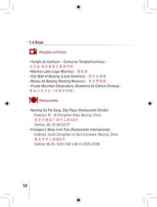 7.4 Dicas 
Atrações turísticas 
»Templo de Confúcio – Confucius Temple(Fuzimiao) › 
夫子庙 南京秦淮区秦淮河畔 
»Mochou Lake (Lago Mochou) › 莫愁湖 
»City Wall of Nanjing (Local Histórico) › 南京古城墙 
»Museu de Nanjing (Nanjing Museum) › 南京博物院 
»Purple Mountain Observatory (Academia de Ciência Chinesa) › 
紫金山天文台（中国中科院） 
Restaurantes 
»Nanjing Da Pai Dang, Deji Plaza (Restaurante Chinês) 
Endereço: N°. 18 Zhongshan Road, Nanjing, China 
南京市德基广场中山路18号 
Telefone: 86- 25-84722777 
»Finnegan’s Wake Irish Pub (Restaurante Internacional) 
Endereço: South Zhongshan rd, No.6 Cinnalane, Nanjing, China 
南京市中山南路6号 
Telefone: 86-25- 5220-7362 e 86-13-0576-23789 
58 GUIA DE VIAGEM 
 
