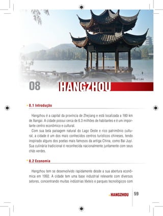 West Lake 08 
HHAANNGGZZHHOOUU 
HANGZHOU 59 
8.1 Introdução 
Hangzhou é a capital da província de Zhejiang e está localizada a 180 km 
de Xangai. A cidade possui cerca de 6.3 milhões de habitantes e é um impor-tante 
centro econômico e cultural. 
Com sua bela paisagem natural do Lago Oeste e rico patrimônio cultu-ral, 
a cidade é um dos mais conhecidos centros turísticos chineses, tendo 
inspirado alguns dos poetas mais famosos da antiga China, como Bai Juyi. 
Sua culinária tradicional é reconhecida nacionalmente juntamente com seus 
chás verdes. 
8.2 Economia 
Hangzhou tem se desenvolvido rapidamente desde a sua abertura econô-mica 
em 1992. A cidade tem uma base industrial relevante com diversos 
setores, concentrando muitas indústrias têxteis e parques tecnológicos com 
 