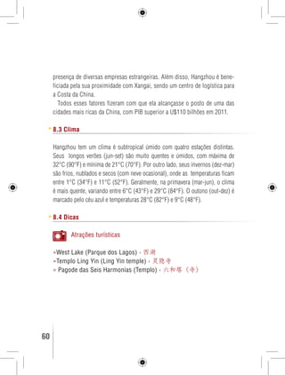 presença de diversas empresas estrangeiras. Além disso, Hangzhou é bene-ficiada 
pela sua proximidade com Xangai, sendo um centro de logística para 
a Costa da China. 
Todos esses fatores fizeram com que ela alcançasse o posto de uma das 
cidades mais ricas da China, com PIB superior a U$110 bilhões em 2011. 
8.3 Clima 
Hangzhou tem um clima é subtropical úmido com quatro estações distintas. 
Seus longos verões (jun-set) são muito quentes e úmidos, com máxima de 
32°C (90°F) e mínima de 21°C (70°F). Por outro lado, seus invernos (dez-mar) 
são frios, nublados e secos (com neve ocasional), onde as temperaturas ficam 
entre 1°C (34°F) e 11°C (52°F). Geralmente, na primavera (mar-jun), o clima 
é mais quente, variando entre 6°C (43°F) e 29°C (84°F). O outono (out-dez) é 
marcado pelo céu azul e temperaturas 28°C (82°F) e 9°C (48°F). 
8.4 Dicas 
Atrações turísticas 
»West Lake (Parque dos Lagos) › 西湖 
»Templo Ling Yin (Ling Yin temple) › 灵隐寺 
» Pagode das Seis Harmonias (Templo) › 六和塔（寺） 
60 GUIA DE VIAGEM 
 